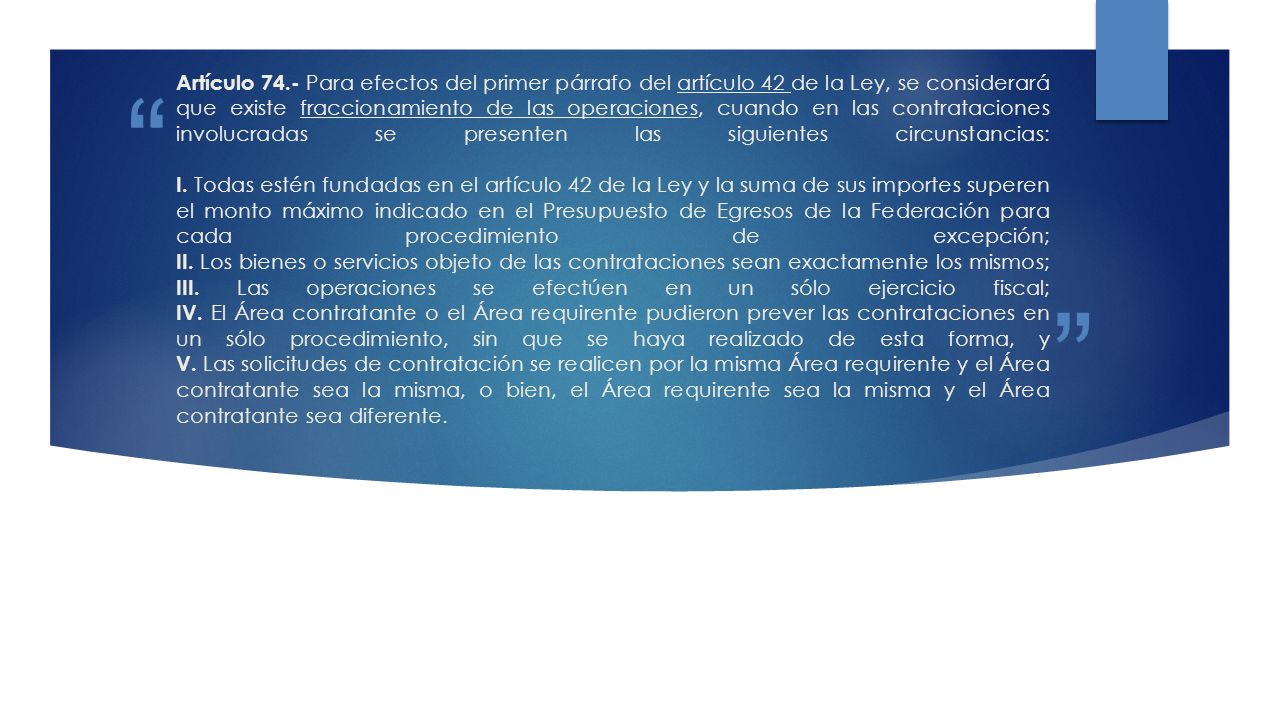 Artículo 74.- Para efectos del primer párrafo del artículo 42 de la Ley, se considerará que existe fraccionamiento de las operaciones, cuando en las contrataciones involucradas se presenten las siguientes circunstancias: I.