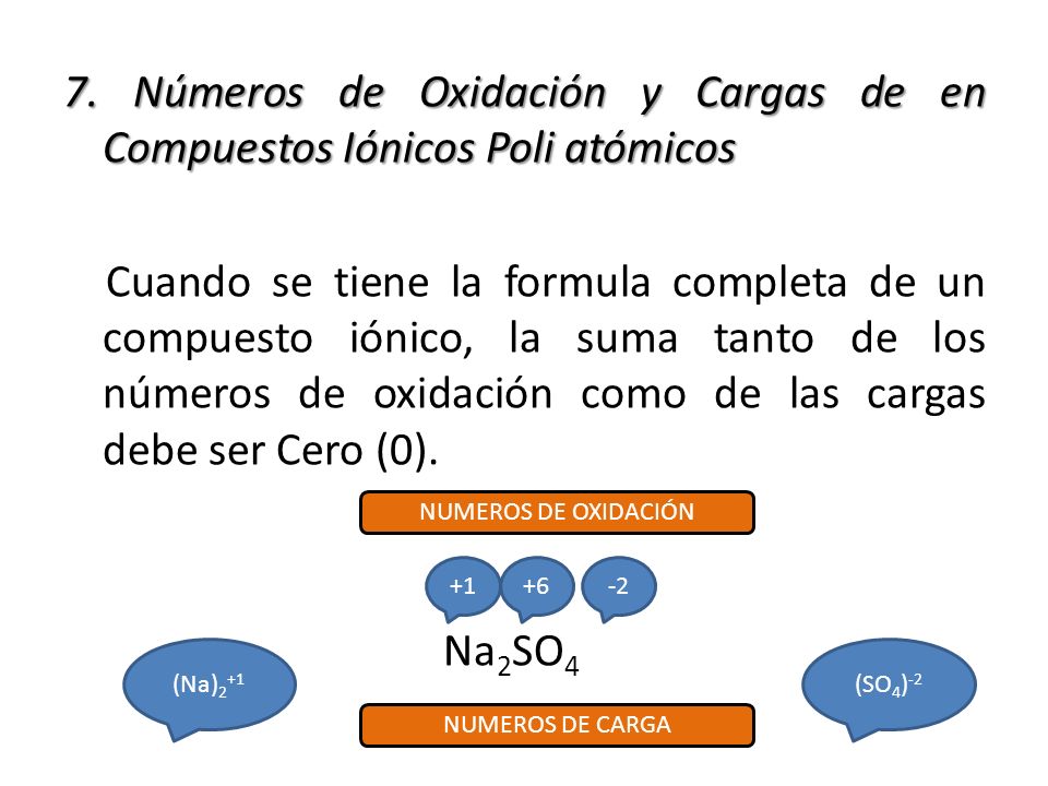 7. Números de Oxidación y Cargas de en Compuestos Iónicos Poli atómicos Cuando se tiene la formula completa de un compuesto iónico, la suma tanto de los números de oxidación como de las cargas debe ser Cero (0). Na2SO4