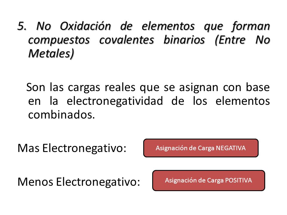 5. No Oxidación de elementos que forman compuestos covalentes binarios (Entre No Metales) Son las cargas reales que se asignan con base en la electronegatividad de los elementos combinados. Mas Electronegativo: Menos Electronegativo: