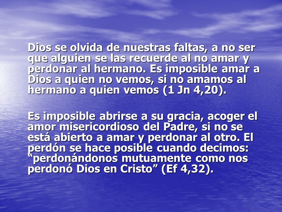Dios se olvida de nuestras faltas, a no ser que alguien se las recuerde al no amar y perdonar al hermano. Es imposible amar a Dios a quien no vemos, si no amamos al hermano a quien vemos (1 Jn 4,20).