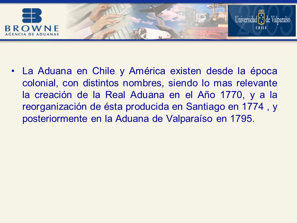 La Aduana en Chile y América existen desde la época colonial, con distintos nombres, siendo lo mas relevante la creación de la Real Aduana en el Año 1770, y a la reorganización de ésta producida en Santiago en 1774 , y posteriormente en la Aduana de Valparaíso en 1795.
