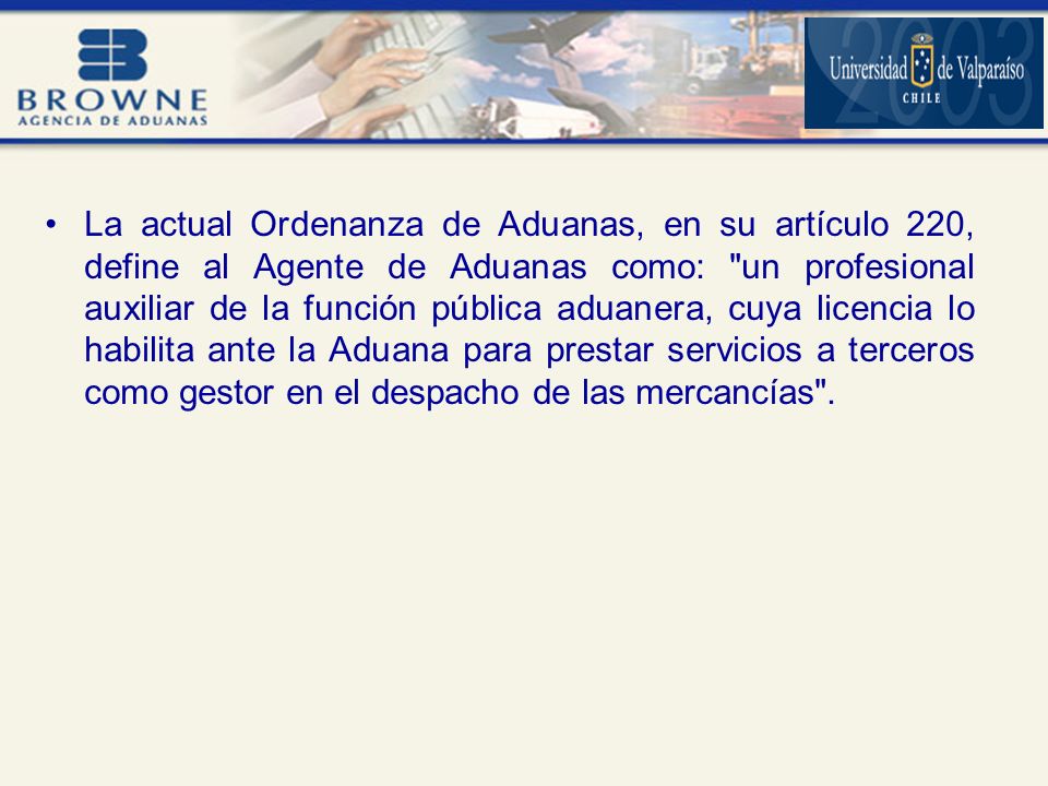 La actual Ordenanza de Aduanas, en su artículo 220, define al Agente de Aduanas como: un profesional auxiliar de la función pública aduanera, cuya licencia lo habilita ante la Aduana para prestar servicios a terceros como gestor en el despacho de las mercancías .