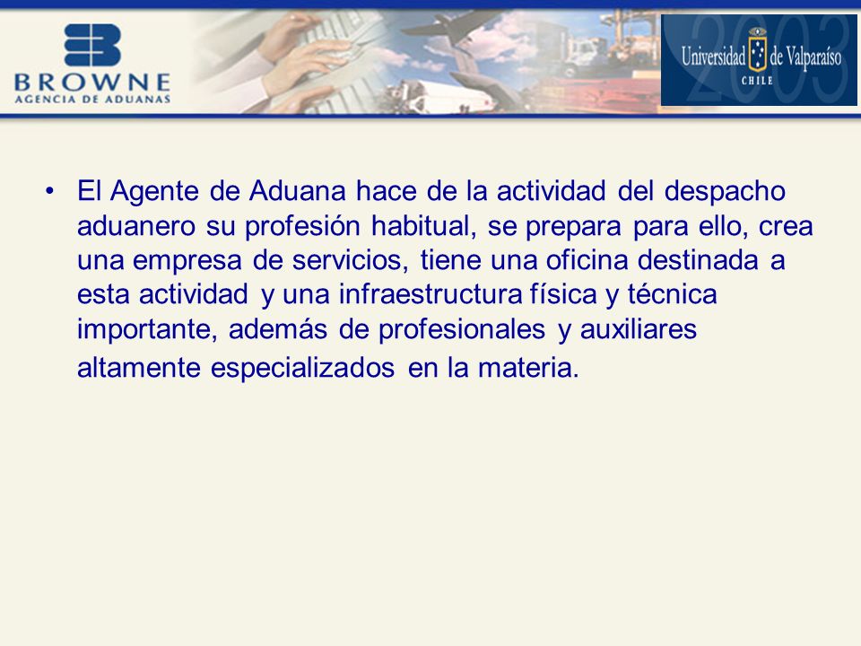 El Agente de Aduana hace de la actividad del despacho aduanero su profesión habitual, se prepara para ello, crea una empresa de servicios, tiene una oficina destinada a esta actividad y una infraestructura física y técnica importante, además de profesionales y auxiliares altamente especializados en la materia.