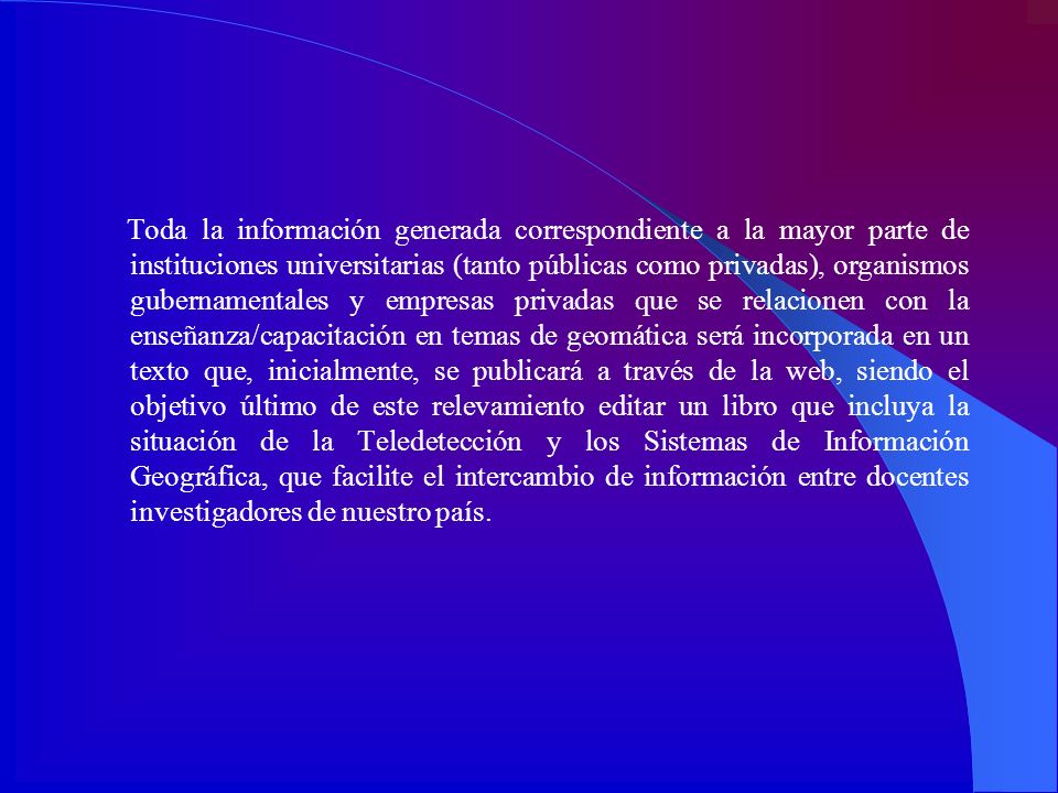 Toda la información generada correspondiente a la mayor parte de instituciones universitarias (tanto públicas como privadas), organismos gubernamentales y empresas privadas que se relacionen con la enseñanza/capacitación en temas de geomática será incorporada en un texto que, inicialmente, se publicará a través de la web, siendo el objetivo último de este relevamiento editar un libro que incluya la situación de la Teledetección y los Sistemas de Información Geográfica, que facilite el intercambio de información entre docentes investigadores de nuestro país.