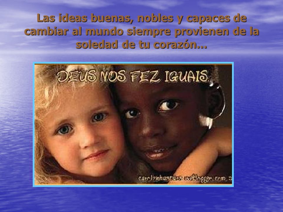 Las ideas buenas, nobles y capaces de cambiar al mundo siempre provienen de la soledad de tu corazón...