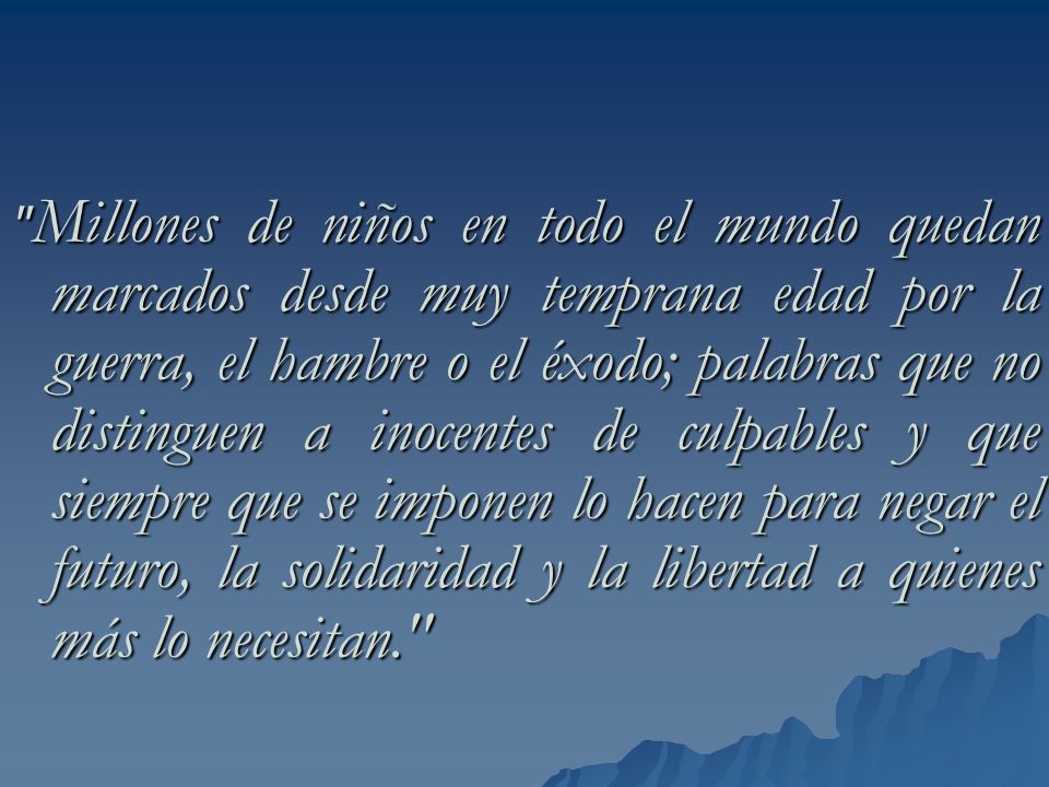 Millones de niños en todo el mundo quedan marcados desde muy temprana edad por la guerra, el hambre o el éxodo; palabras que no distinguen a inocentes de culpables y que siempre que se imponen lo hacen para negar el futuro, la solidaridad y la libertad a quienes más lo necesitan.