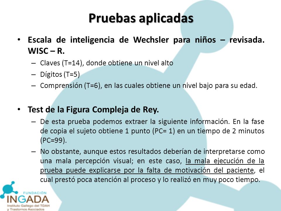 Pruebas aplicadas Escala de inteligencia de Wechsler para niños – revisada. WISC – R. Claves (T=14), donde obtiene un nivel alto.