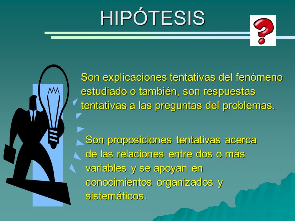 HIPÓTESIS Son explicaciones tentativas del fenómeno estudiado o también, son respuestas tentativas a las preguntas del problemas.