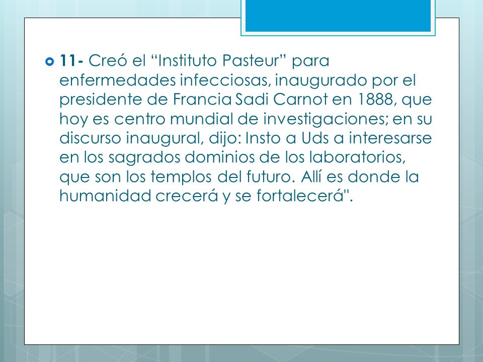 11- Creó el Instituto Pasteur para enfermedades infecciosas, inaugurado por el presidente de Francia Sadi Carnot en 1888, que hoy es centro mundial de investigaciones; en su discurso inaugural, dijo: Insto a Uds a interesarse en los sagrados dominios de los laboratorios, que son los templos del futuro.