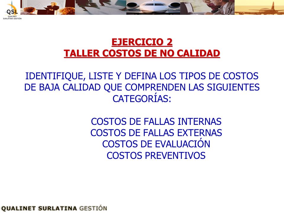 EJERCICIO 2 TALLER COSTOS DE NO CALIDAD IDENTIFIQUE, LISTE Y DEFINA LOS TIPOS DE COSTOS DE BAJA CALIDAD QUE COMPRENDEN LAS SIGUIENTES CATEGORÍAS: COSTOS DE FALLAS INTERNAS COSTOS DE FALLAS EXTERNAS COSTOS DE EVALUACIÓN COSTOS PREVENTIVOS