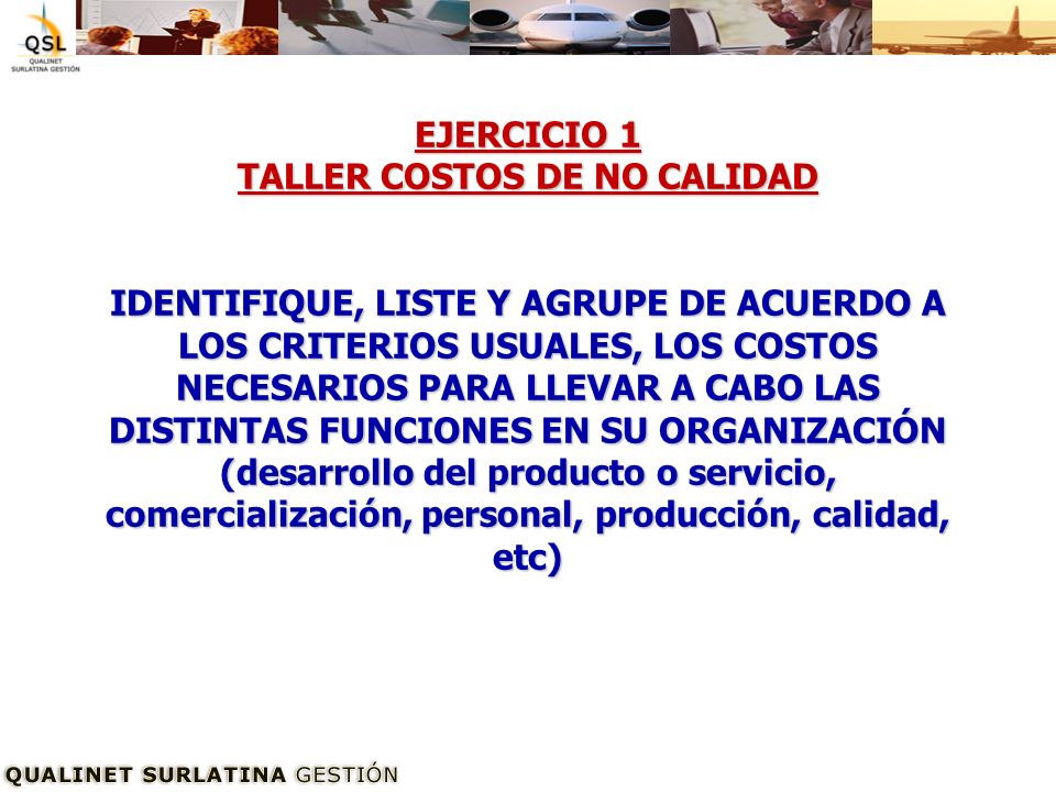 EJERCICIO 1 TALLER COSTOS DE NO CALIDAD IDENTIFIQUE, LISTE Y AGRUPE DE ACUERDO A LOS CRITERIOS USUALES, LOS COSTOS NECESARIOS PARA LLEVAR A CABO LAS DISTINTAS FUNCIONES EN SU ORGANIZACIÓN (desarrollo del producto o servicio, comercialización, personal, producción, calidad, etc)