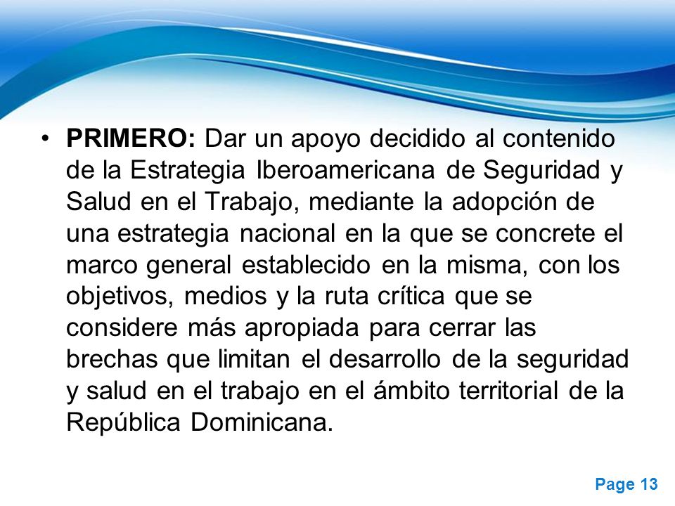 PRIMERO: Dar un apoyo decidido al contenido de la Estrategia Iberoamericana de Seguridad y Salud en el Trabajo, mediante la adopción de una estrategia nacional en la que se concrete el marco general establecido en la misma, con los objetivos, medios y la ruta crítica que se considere más apropiada para cerrar las brechas que limitan el desarrollo de la seguridad y salud en el trabajo en el ámbito territorial de la República Dominicana.