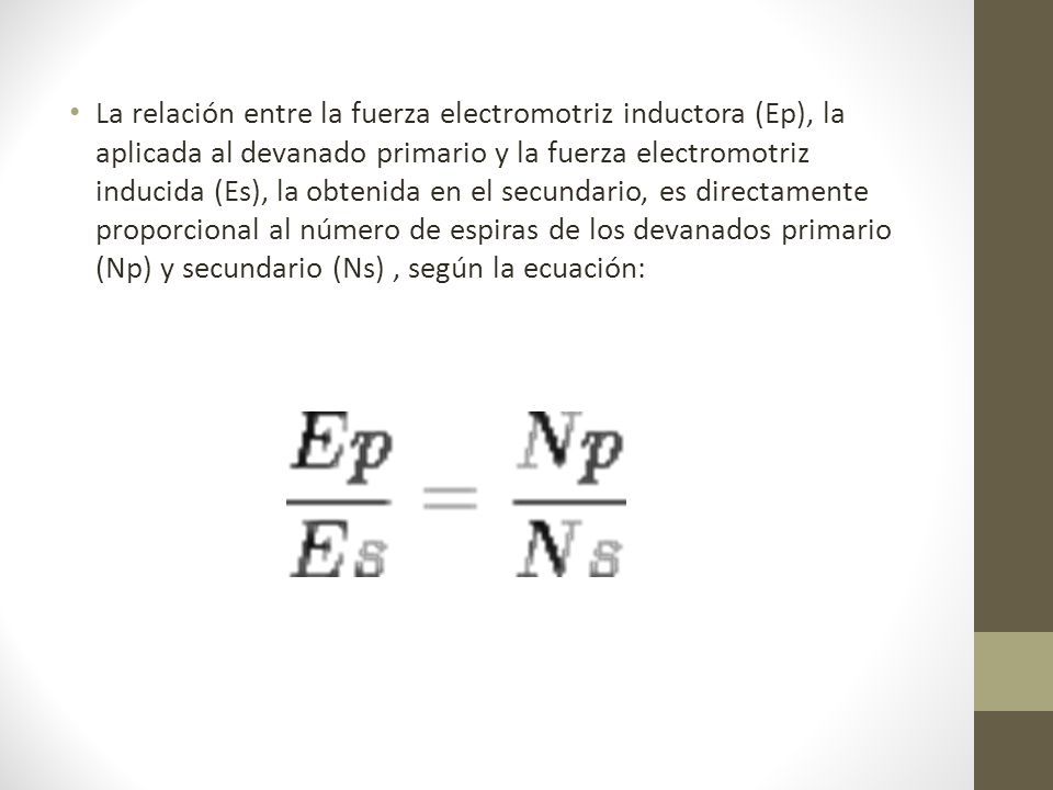La relación entre la fuerza electromotriz inductora (Ep), la aplicada al devanado primario y la fuerza electromotriz inducida (Es), la obtenida en el secundario, es directamente proporcional al número de espiras de los devanados primario (Np) y secundario (Ns) , según la ecuación: