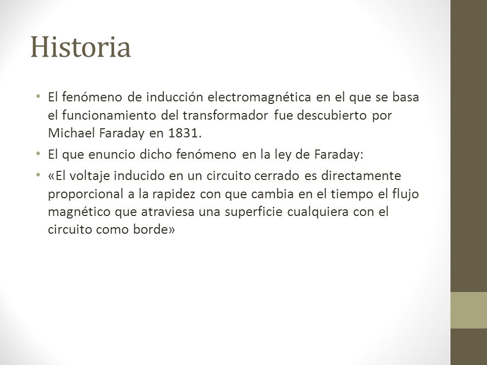 Historia El fenómeno de inducción electromagnética en el que se basa el funcionamiento del transformador fue descubierto por Michael Faraday en