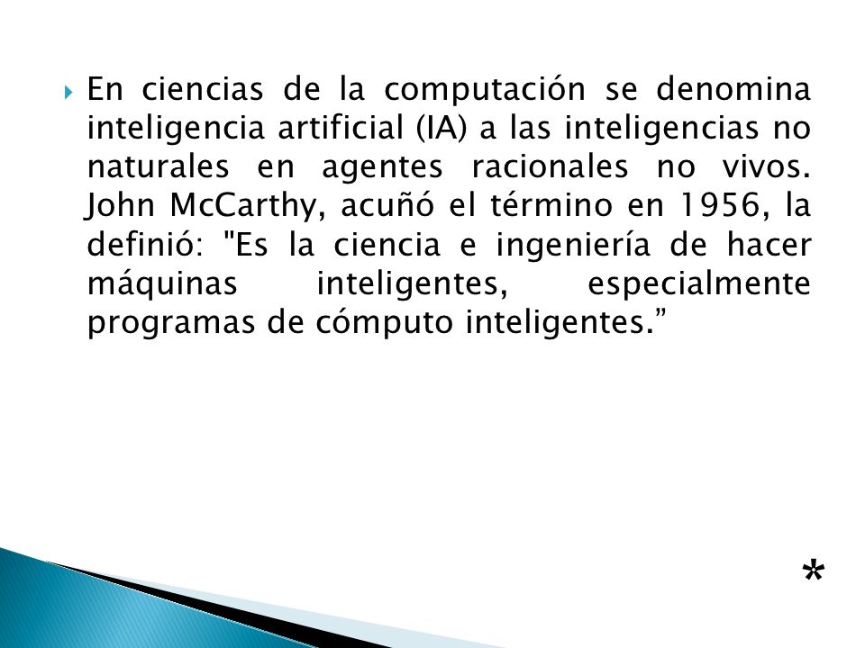 En ciencias de la computación se denomina inteligencia artificial (IA) a las inteligencias no naturales en agentes racionales no vivos. John McCarthy, acuñó el término en 1956, la definió: Es la ciencia e ingeniería de hacer máquinas inteligentes, especialmente programas de cómputo inteligentes.