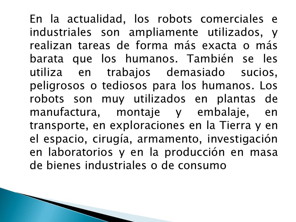 En la actualidad, los robots comerciales e industriales son ampliamente utilizados, y realizan tareas de forma más exacta o más barata que los humanos.