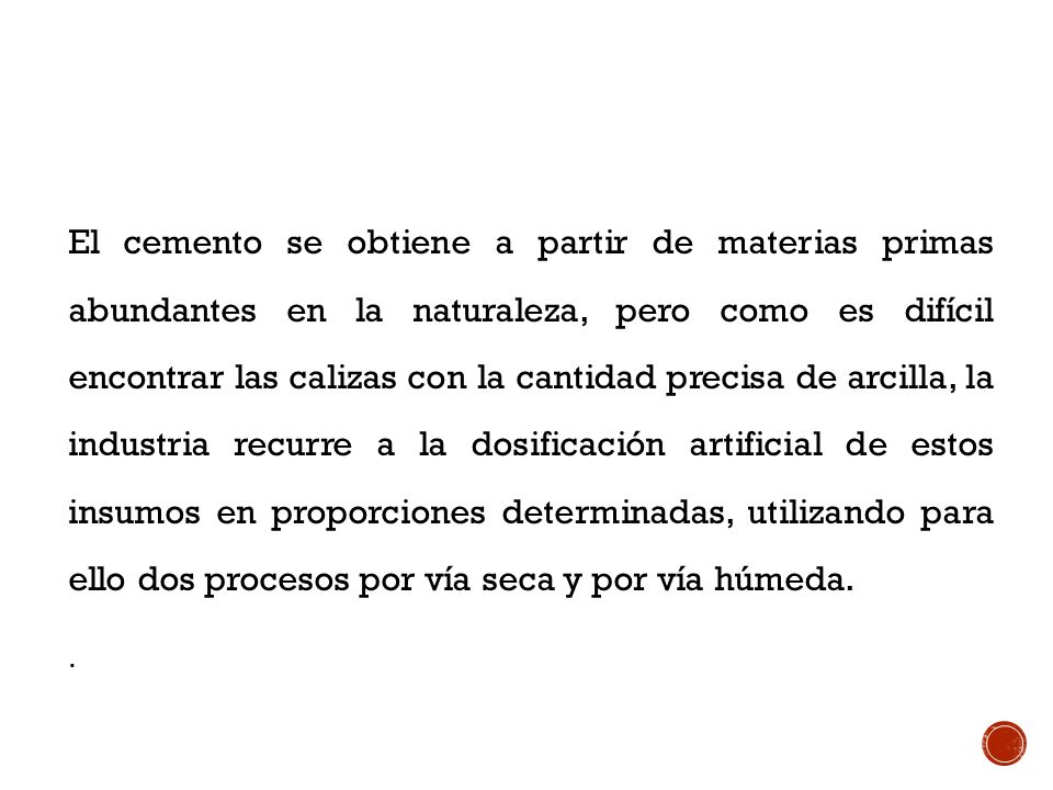 El cemento se obtiene a partir de materias primas abundantes en la naturaleza, pero como es difícil encontrar las calizas con la cantidad precisa de arcilla, la industria recurre a la dosificación artificial de estos insumos en proporciones determinadas, utilizando para ello dos procesos por vía seca y por vía húmeda.