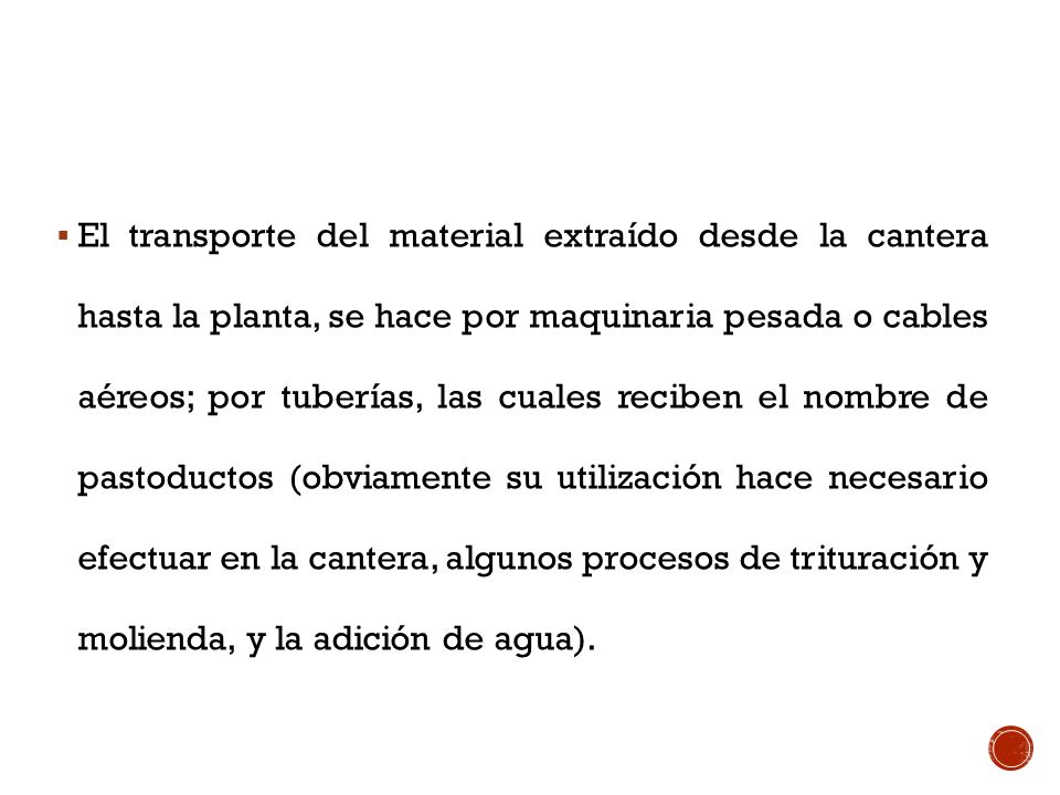 El transporte del material extraído desde la cantera hasta la planta, se hace por maquinaria pesada o cables aéreos; por tuberías, las cuales reciben el nombre de pastoductos (obviamente su utilización hace necesario efectuar en la cantera, algunos procesos de trituración y molienda, y la adición de agua).