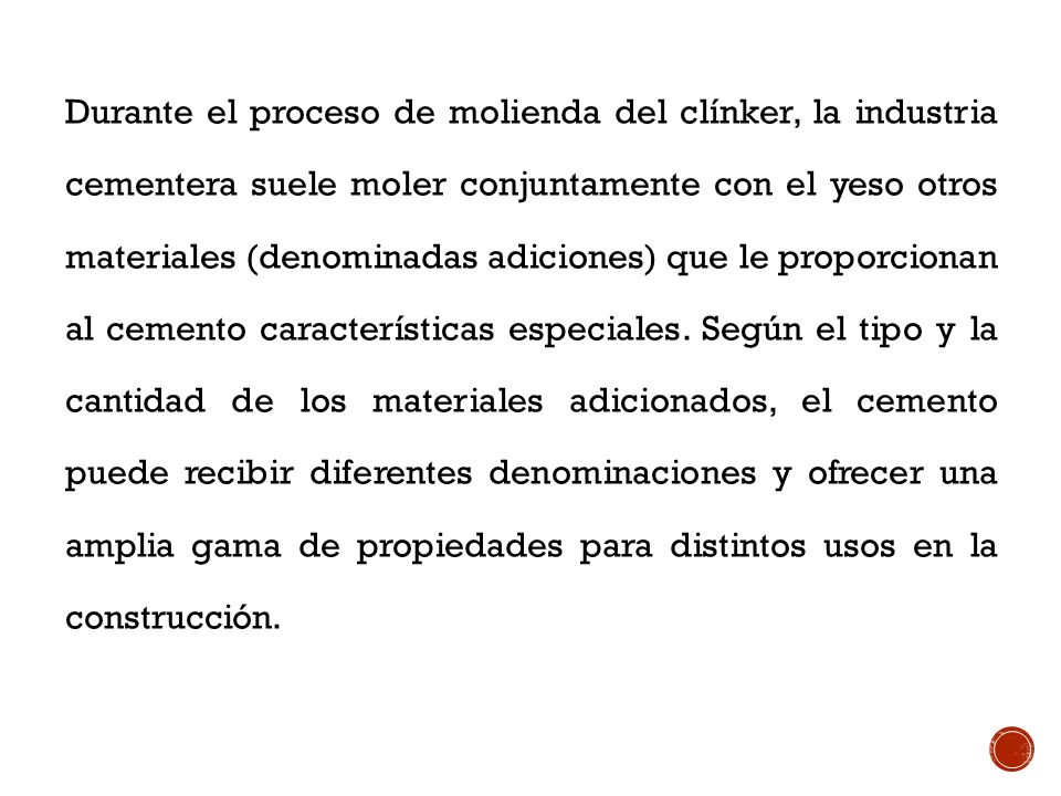 Durante el proceso de molienda del clínker, la industria cementera suele moler conjuntamente con el yeso otros materiales (denominadas adiciones) que le proporcionan al cemento características especiales.