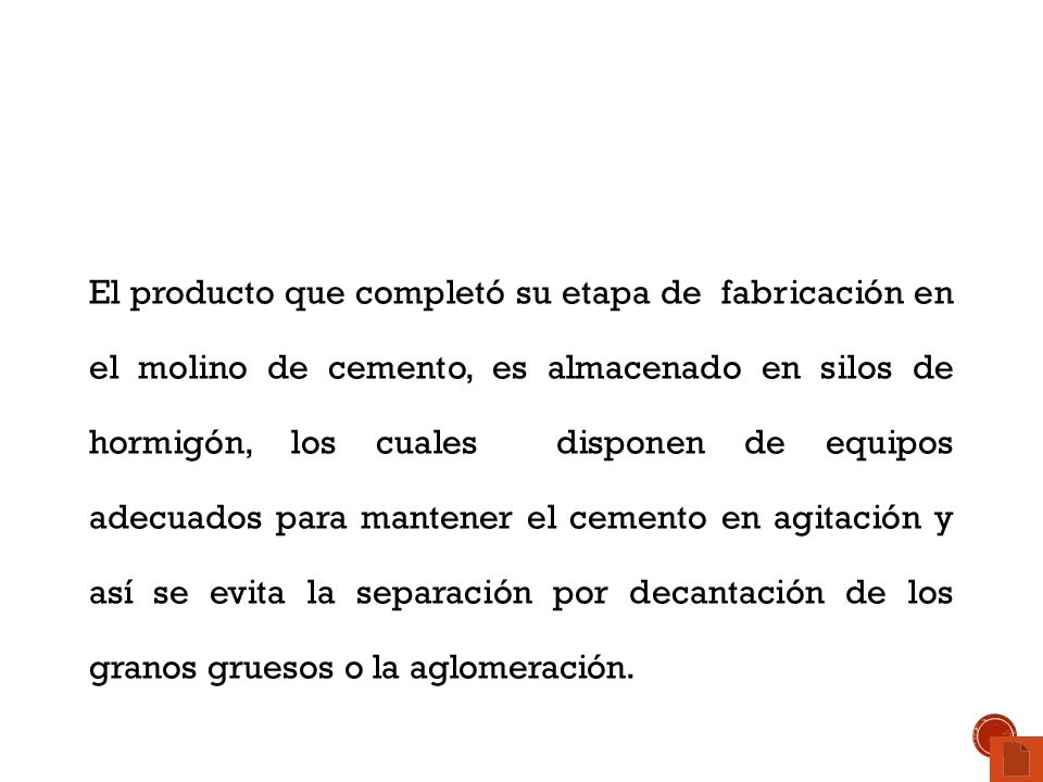 El producto que completó su etapa de fabricación en el molino de cemento, es almacenado en silos de hormigón, los cuales disponen de equipos adecuados para mantener el cemento en agitación y así se evita la separación por decantación de los granos gruesos o la aglomeración.