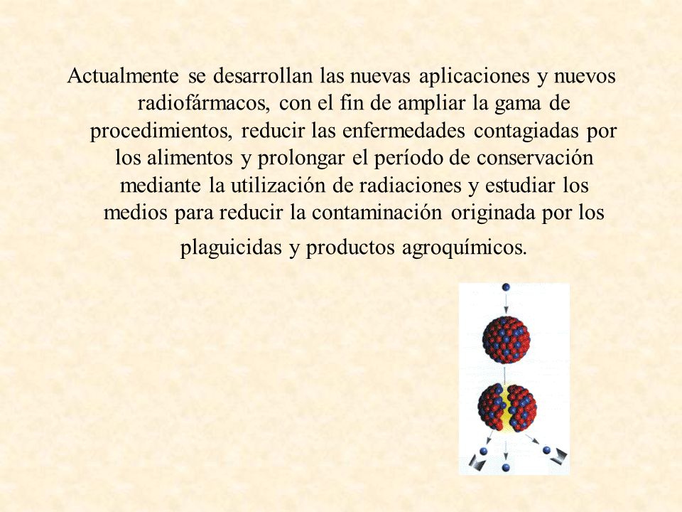 Actualmente se desarrollan las nuevas aplicaciones y nuevos radiofármacos, con el fin de ampliar la gama de procedimientos, reducir las enfermedades contagiadas por los alimentos y prolongar el período de conservación mediante la utilización de radiaciones y estudiar los medios para reducir la contaminación originada por los plaguicidas y productos agroquímicos.