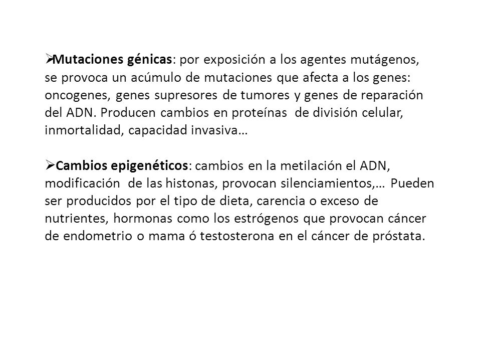Mutaciones génicas: por exposición a los agentes mutágenos, se provoca un acúmulo de mutaciones que afecta a los genes: oncogenes, genes supresores de tumores y genes de reparación del ADN. Producen cambios en proteínas de división celular, inmortalidad, capacidad invasiva…