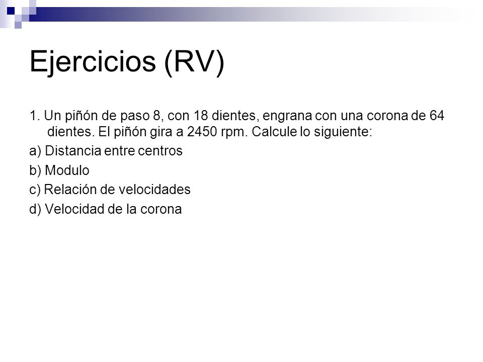 Ejercicios (RV) 1. Un piñón de paso 8, con 18 dientes, engrana con una corona de 64 dientes. El piñón gira a 2450 rpm. Calcule lo siguiente: