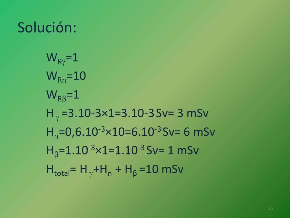 Solución: WR=1 WRn=10 WRβ=1 H  =3.10-3×1= Sv= 3 mSv Hn=0,6.10-3×10= Sv= 6 mSv Hβ=1.10-3×1= Sv= 1 mSv Htotal= H +Hn + Hβ =10 mSv