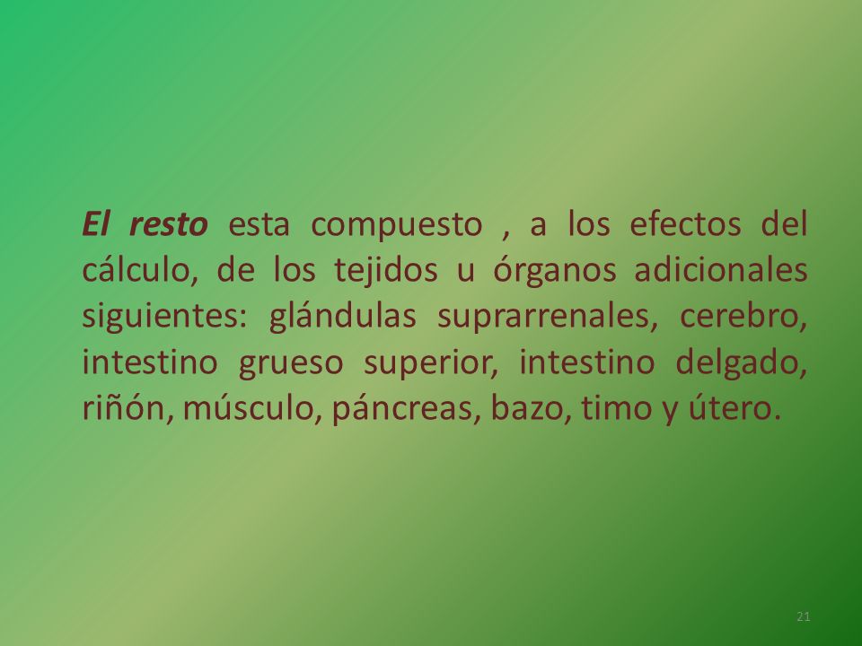 El resto esta compuesto , a los efectos del cálculo, de los tejidos u órganos adicionales siguientes: glándulas suprarrenales, cerebro, intestino grueso superior, intestino delgado, riñón, músculo, páncreas, bazo, timo y útero.