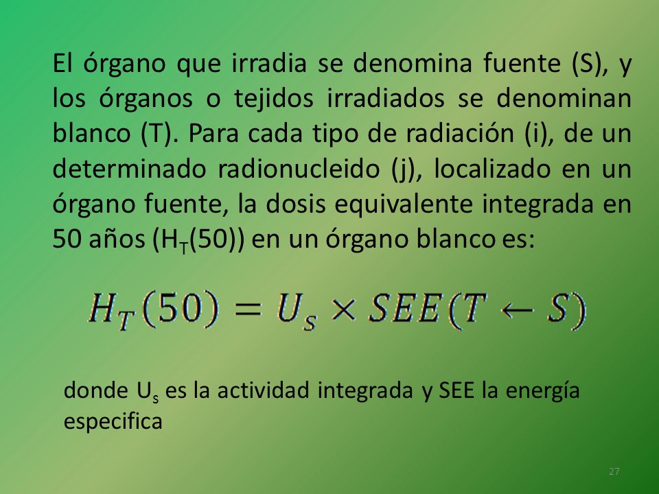 El órgano que irradia se denomina fuente (S), y los órganos o tejidos irradiados se denominan blanco (T). Para cada tipo de radiación (i), de un determinado radionucleido (j), localizado en un órgano fuente, la dosis equivalente integrada en 50 años (HT(50)) en un órgano blanco es: