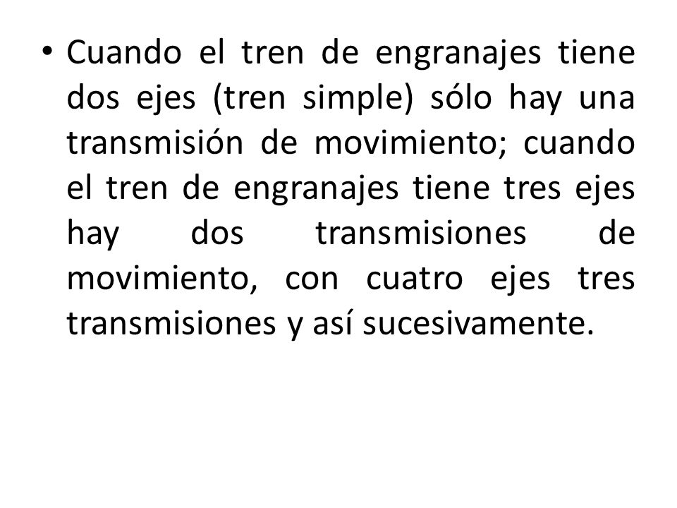 Cuando el tren de engranajes tiene dos ejes (tren simple) sólo hay una transmisión de movimiento; cuando el tren de engranajes tiene tres ejes hay dos transmisiones de movimiento, con cuatro ejes tres transmisiones y así sucesivamente.