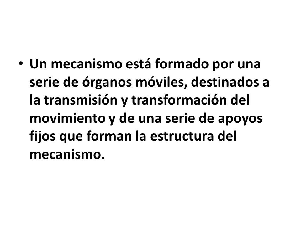 Un mecanismo está formado por una serie de órganos móviles, destinados a la transmisión y transformación del movimiento y de una serie de apoyos fijos que forman la estructura del mecanismo.