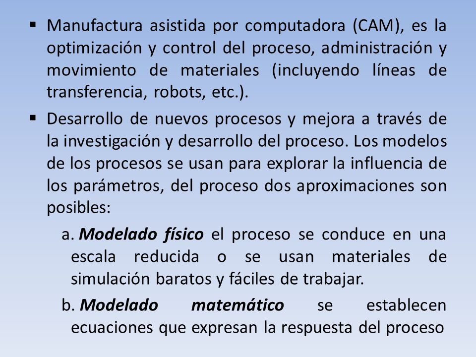 Manufactura asistida por computadora (CAM), es la optimización y control del proceso, administración y movimiento de materiales (incluyendo líneas de transferencia, robots, etc.).