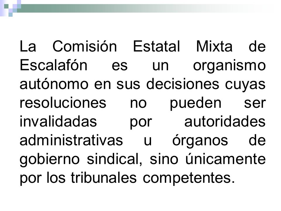 La Comisión Estatal Mixta de Escalafón es un organismo autónomo en sus decisiones cuyas resoluciones no pueden ser invalidadas por autoridades administrativas u órganos de gobierno sindical, sino únicamente por los tribunales competentes.