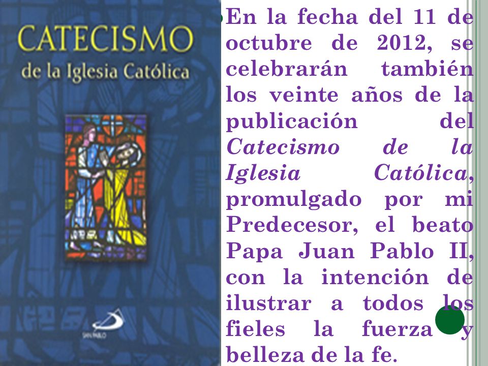 En la fecha del 11 de octubre de 2012, se celebrarán también los veinte años de la publicación del Catecismo de la Iglesia Católica, promulgado por mi Predecesor, el beato Papa Juan Pablo II, con la intención de ilustrar a todos los fieles la fuerza y belleza de la fe.