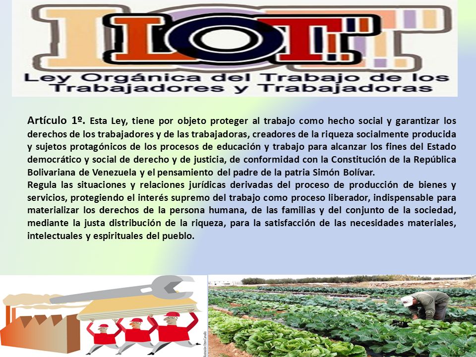 Artículo 1º. Esta Ley, tiene por objeto proteger al trabajo como hecho social y garantizar los derechos de los trabajadores y de las trabajadoras, creadores de la riqueza socialmente producida y sujetos protagónicos de los procesos de educación y trabajo para alcanzar los fines del Estado democrático y social de derecho y de justicia, de conformidad con la Constitución de la República Bolivariana de Venezuela y el pensamiento del padre de la patria Simón Bolívar.
