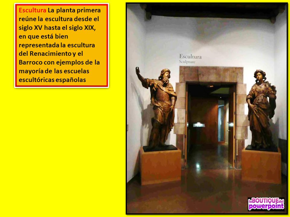 Escultura La planta primera reúne la escultura desde el siglo XV hasta el siglo XIX, en que está bien representada la escultura del Renacimiento y el Barroco con ejemplos de la mayoría de las escuelas escultóricas españolas