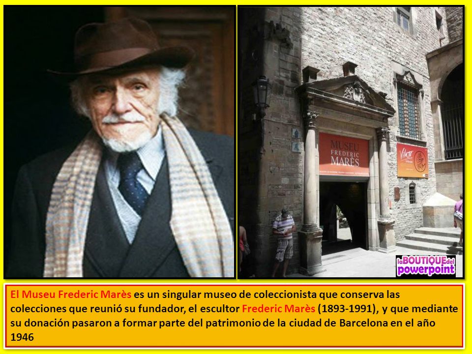 El Museu Frederic Marès es un singular museo de coleccionista que conserva las colecciones que reunió su fundador, el escultor Frederic Marès ( ), y que mediante su donación pasaron a formar parte del patrimonio de la ciudad de Barcelona en el año 1946