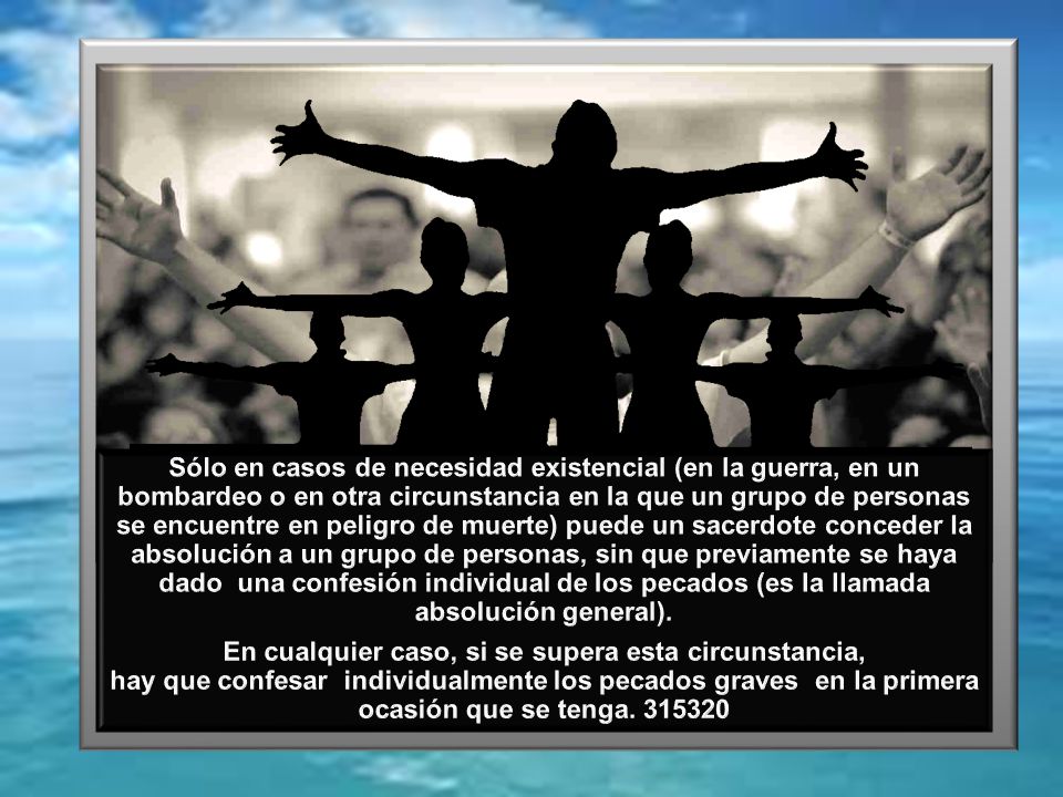 Sólo en casos de necesidad existencial (en la guerra, en un bombardeo o en otra circunstancia en la que un grupo de personas se encuentre en peligro de muerte) puede un sacerdote conceder la absolución a un grupo de personas, sin que previamente se haya dado una confesión individual de los pecados (es la llamada absolución general).
