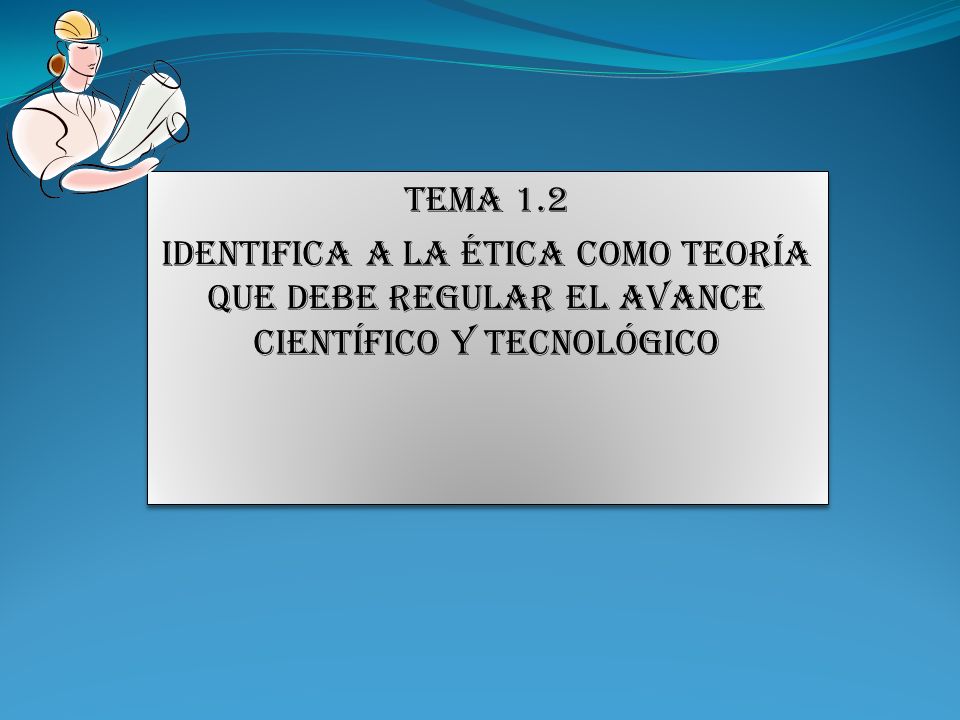 TEMA 1.2 IDENTIFICA A LA Ética COMO TEORÍA QUE DEBE REGULAR EL AVANCE CIENTÍFICO Y TECNOLÓGICO