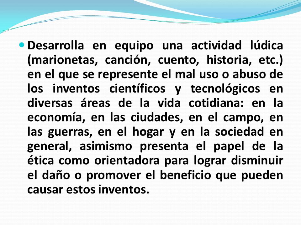 Desarrolla en equipo una actividad lúdica (marionetas, canción, cuento, historia, etc.) en el que se represente el mal uso o abuso de los inventos científicos y tecnológicos en diversas áreas de la vida cotidiana: en la economía, en las ciudades, en el campo, en las guerras, en el hogar y en la sociedad en general, asimismo presenta el papel de la ética como orientadora para lograr disminuir el daño o promover el beneficio que pueden causar estos inventos.