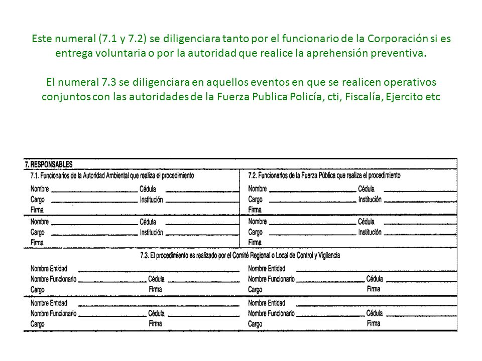 Este numeral (7.1 y 7.2) se diligenciara tanto por el funcionario de la Corporación si es entrega voluntaria o por la autoridad que realice la aprehensión preventiva.