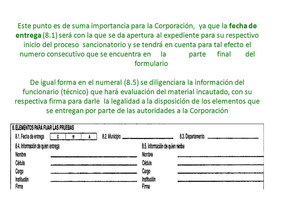 Este punto es de suma importancia para la Corporación, ya que la fecha de entrega (8.1) será con la que se da apertura al expediente para su respectivo inicio del proceso sancionatorio y se tendrá en cuenta para tal efecto el numero consecutivo que se encuentra en la parte final del formulario De igual forma en el numeral (8.5) se diligenciara la información del funcionario (técnico) que hará evaluación del material incautado, con su respectiva firma para darle la legalidad a la disposición de los elementos que se entregan por parte de las autoridades a la Corporación