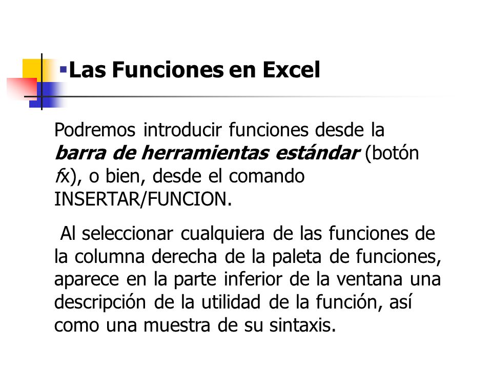 Las Funciones en Excel Podremos introducir funciones desde la barra de herramientas estándar (botón fx), o bien, desde el comando INSERTAR/FUNCION.