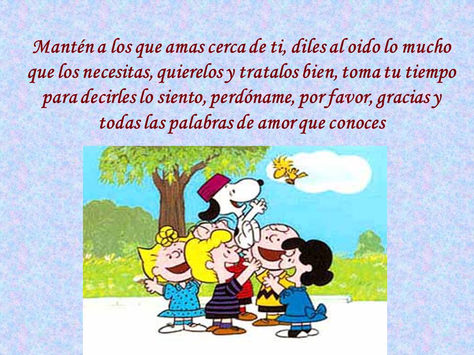 Mantén a los que amas cerca de ti, diles al oido lo mucho que los necesitas, quierelos y tratalos bien, toma tu tiempo para decirles lo siento, perdóname, por favor, gracias y todas las palabras de amor que conoces