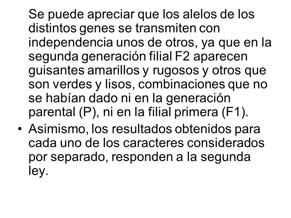 Se puede apreciar que los alelos de los distintos genes se transmiten con independencia unos de otros, ya que en la segunda generación filial F2 aparecen guisantes amarillos y rugosos y otros que son verdes y lisos, combinaciones que no se habían dado ni en la generación parental (P), ni en la filial primera (F1).