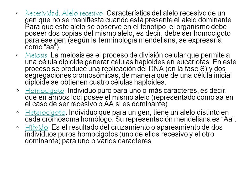 Recesividad, Alelo recesivo: Característica del alelo recesivo de un gen que no se manifiesta cuando está presente el alelo dominante. Para que este alelo se observe en el fenotipo, el organismo debe poseer dos copias del mismo alelo, es decir, debe ser homocigoto para ese gen (según la terminología mendeliana, se expresaría como aa ).