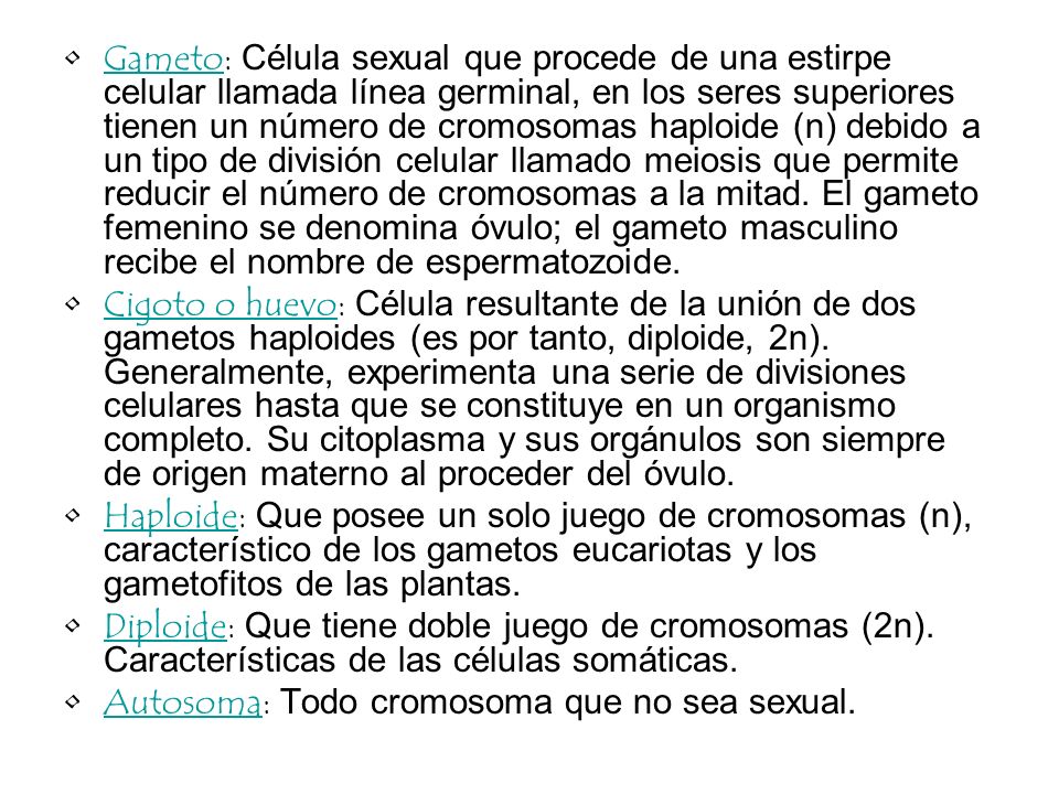 Gameto: Célula sexual que procede de una estirpe celular llamada línea germinal, en los seres superiores tienen un número de cromosomas haploide (n) debido a un tipo de división celular llamado meiosis que permite reducir el número de cromosomas a la mitad. El gameto femenino se denomina óvulo; el gameto masculino recibe el nombre de espermatozoide.