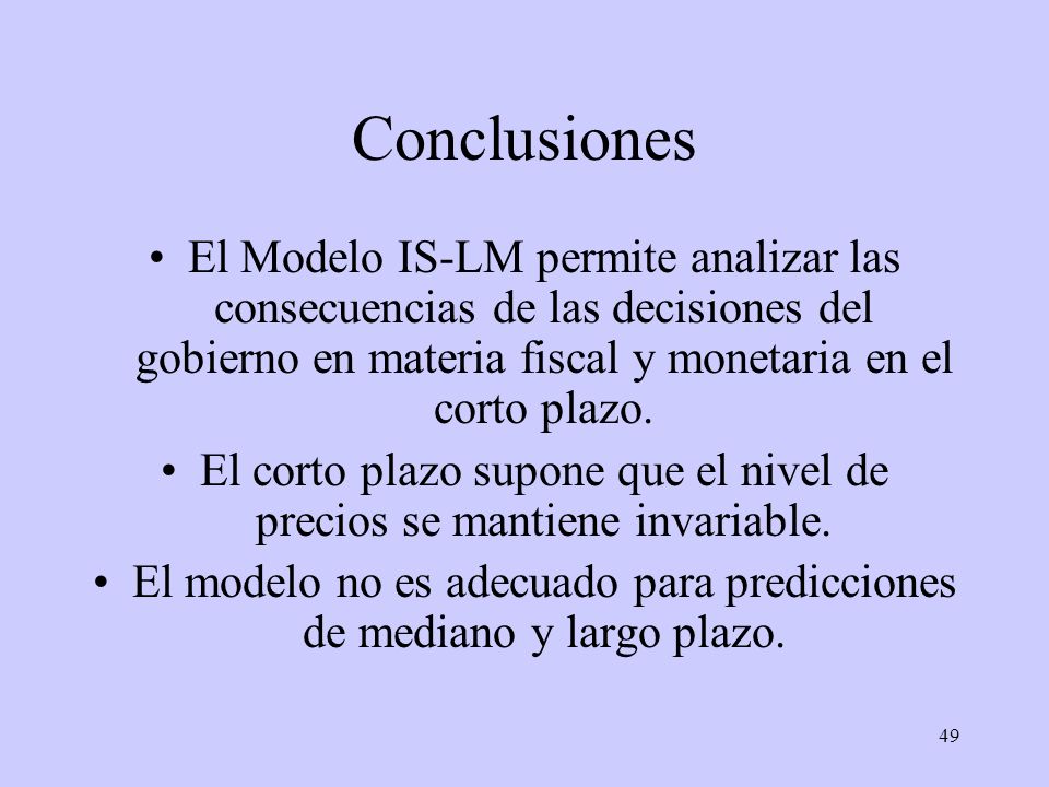 Conclusiones El Modelo IS-LM permite analizar las consecuencias de las decisiones del gobierno en materia fiscal y monetaria en el corto plazo.