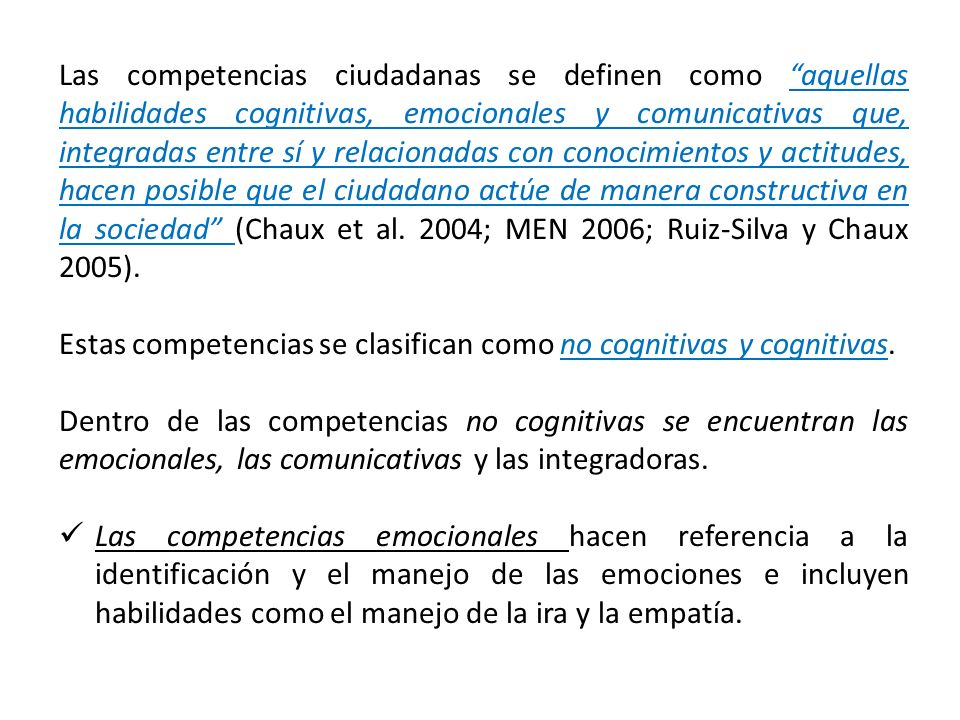 Las competencias ciudadanas se definen como aquellas habilidades cognitivas, emocionales y comunicativas que, integradas entre sí y relacionadas con conocimientos y actitudes, hacen posible que el ciudadano actúe de manera constructiva en la sociedad (Chaux et al. 2004; MEN 2006; Ruiz-Silva y Chaux 2005).